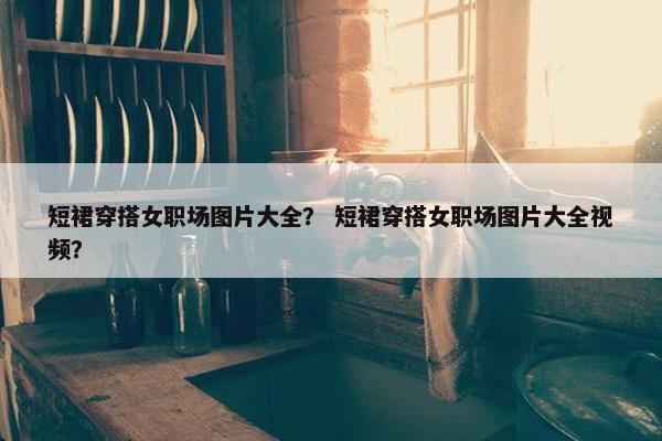 短裙穿搭女职场图片大全？ 短裙穿搭女职场图片大全视频？
