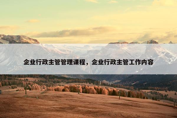 企业行政主管管理课程，企业行政主管工作内容
