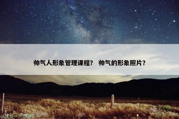 帅气人形象管理课程？ 帅气的形象照片？
