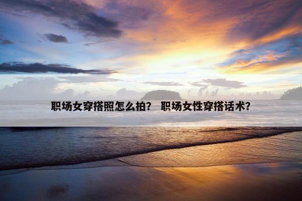 职场女穿搭照怎么拍？ 职场女性穿搭话术？