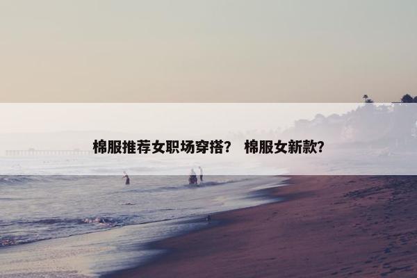 棉服推荐女职场穿搭？ 棉服女新款？