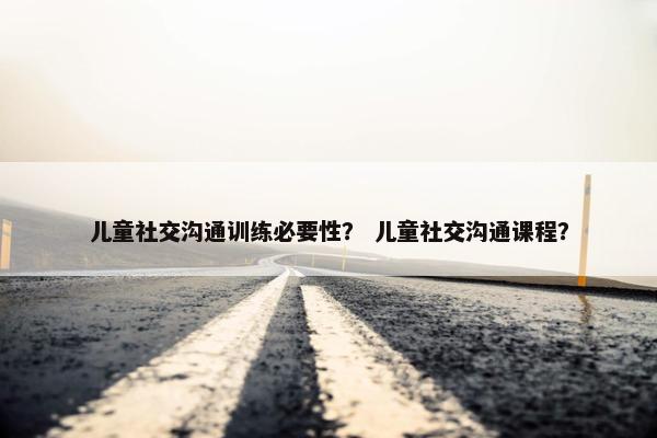儿童社交沟通训练必要性？ 儿童社交沟通课程？