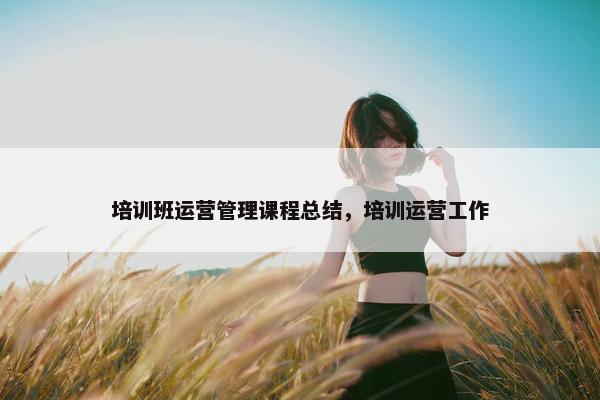 培训班运营管理课程总结，培训运营工作