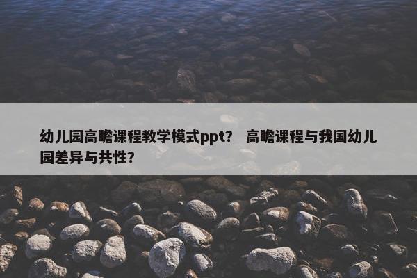幼儿园高瞻课程教学模式ppt？ 高瞻课程与我国幼儿园差异与共性？