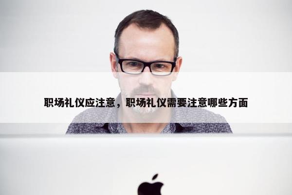 职场礼仪应注意，职场礼仪需要注意哪些方面
