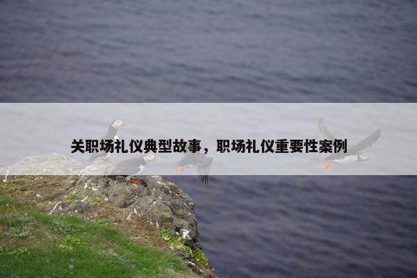 关职场礼仪典型故事，职场礼仪重要性案例