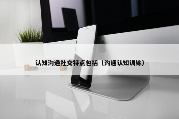 认知沟通社交特点包括（沟通认知训练）