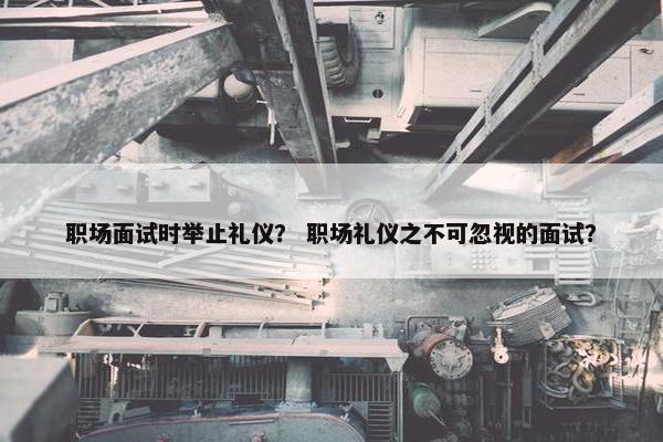职场面试时举止礼仪？ 职场礼仪之不可忽视的面试？