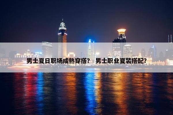 男士夏日职场成熟穿搭？ 男士职业夏装搭配？