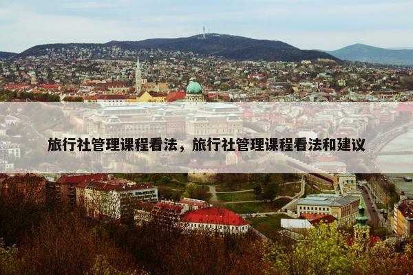 旅行社管理课程看法，旅行社管理课程看法和建议
