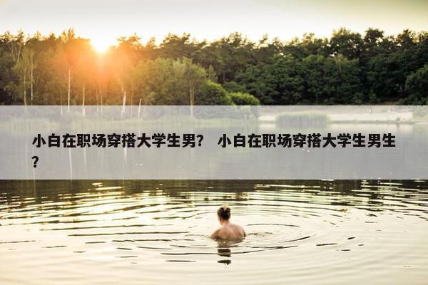 小白在职场穿搭大学生男？ 小白在职场穿搭大学生男生？