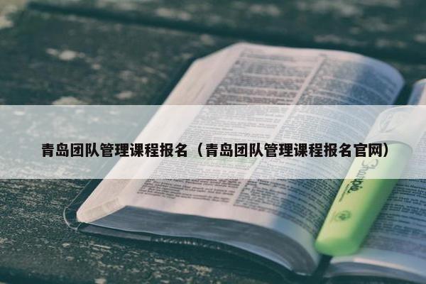 青岛团队管理课程报名（青岛团队管理课程报名官网）