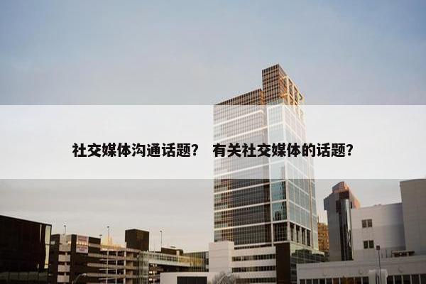 社交媒体沟通话题？ 有关社交媒体的话题？