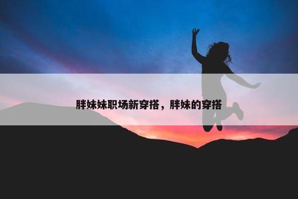 胖妹妹职场新穿搭，胖妹的穿搭