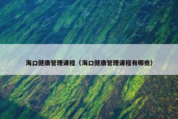 海口健康管理课程（海口健康管理课程有哪些）