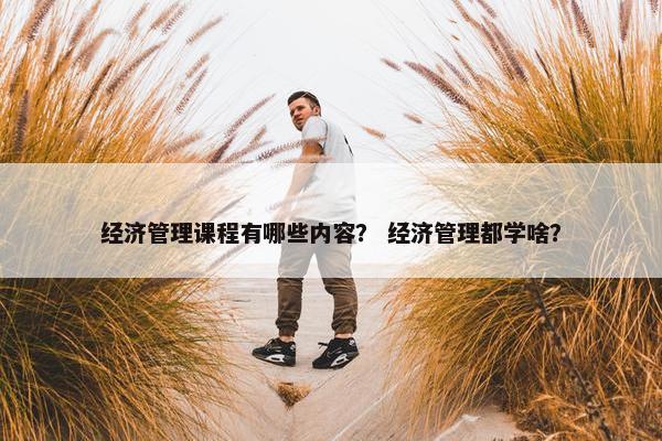 经济管理课程有哪些内容？ 经济管理都学啥？