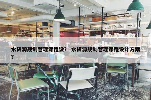 水资源规划管理课程设？ 水资源规划管理课程设计方案？