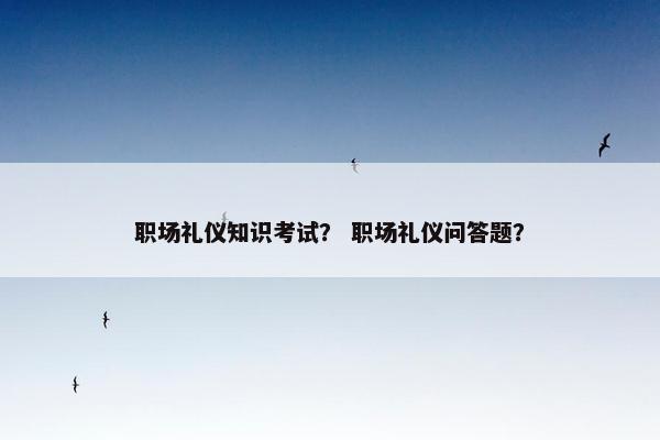 职场礼仪知识考试？ 职场礼仪问答题？