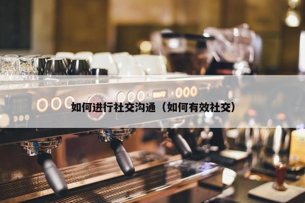 如何进行社交沟通（如何有效社交）