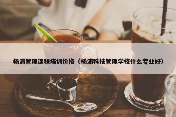 杨浦管理课程培训价格（杨浦科技管理学校什么专业好）