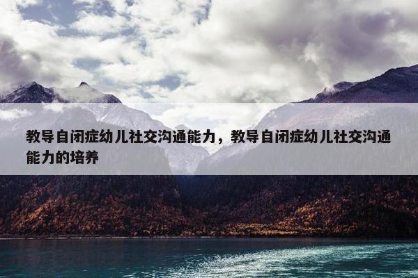 教导自闭症幼儿社交沟通能力，教导自闭症幼儿社交沟通能力的培养