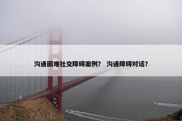 沟通困难社交障碍案例？ 沟通障碍对话？
