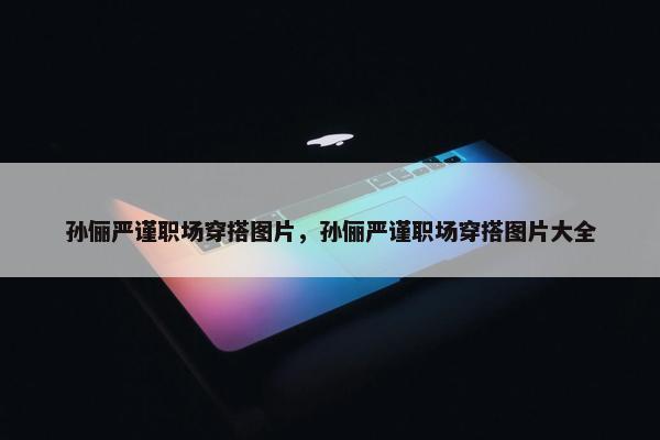 孙俪严谨职场穿搭图片，孙俪严谨职场穿搭图片大全