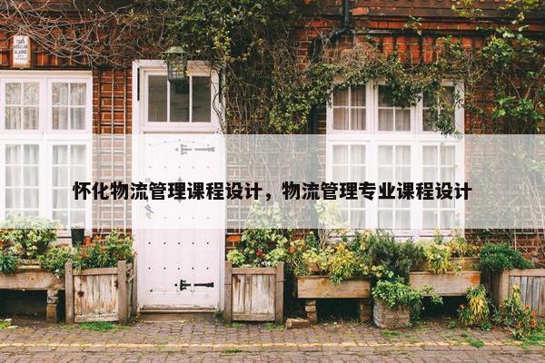 怀化物流管理课程设计，物流管理专业课程设计