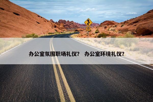 办公室氛围职场礼仪？ 办公室环境礼仪？