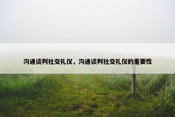 沟通谈判社交礼仪，沟通谈判社交礼仪的重要性