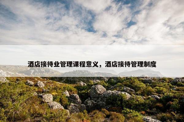 酒店接待业管理课程意义，酒店接待管理制度