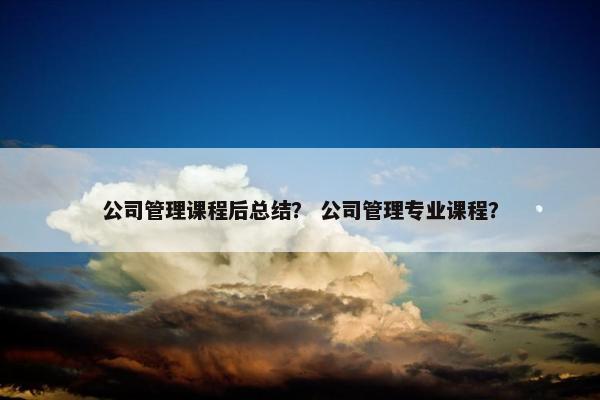 公司管理课程后总结？ 公司管理专业课程？