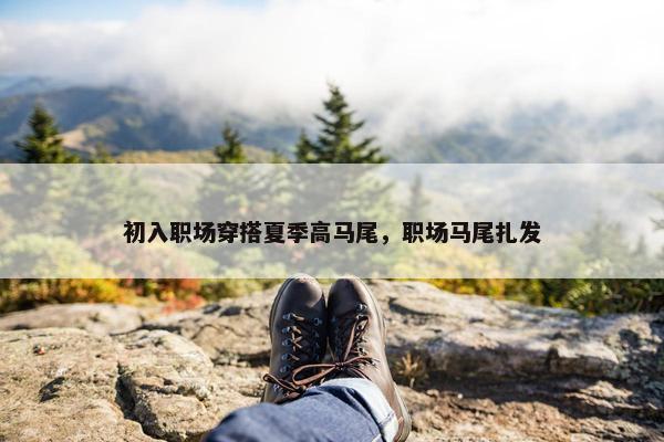 初入职场穿搭夏季高马尾，职场马尾扎发