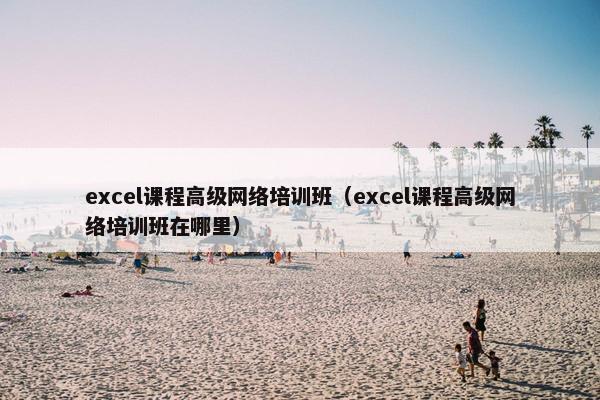 excel课程高级网络培训班（excel课程高级网络培训班在哪里）