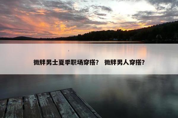 微胖男士夏季职场穿搭？ 微胖男人穿搭？