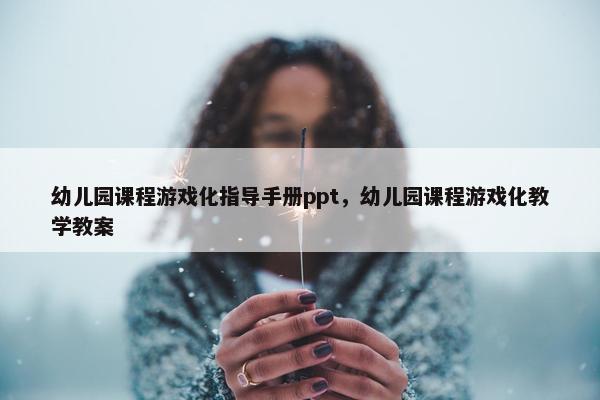 幼儿园课程游戏化指导手册ppt，幼儿园课程游戏化教学教案
