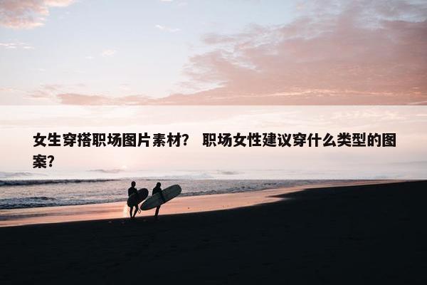 女生穿搭职场图片素材？ 职场女性建议穿什么类型的图案？