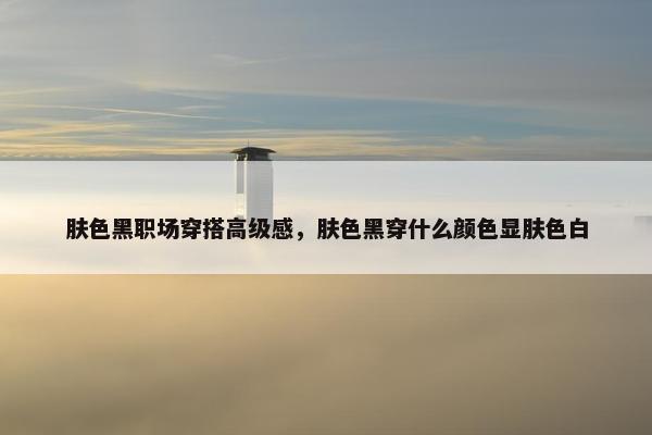 肤色黑职场穿搭高级感，肤色黑穿什么颜色显肤色白