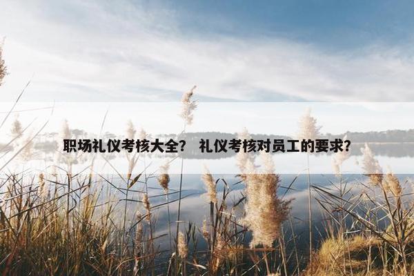 职场礼仪考核大全？ 礼仪考核对员工的要求？
