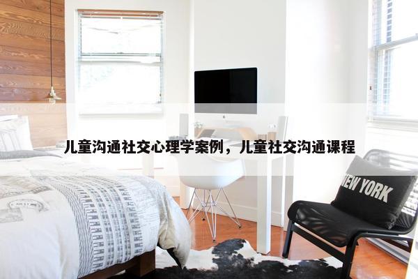 儿童沟通社交心理学案例，儿童社交沟通课程