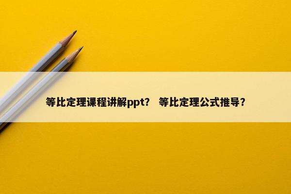 等比定理课程讲解ppt？ 等比定理公式推导？