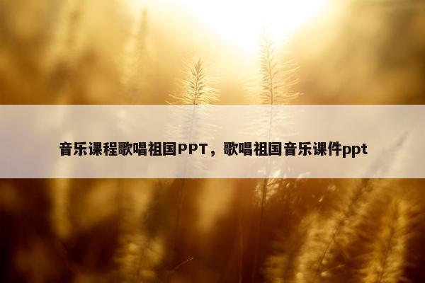 音乐课程歌唱祖国PPT，歌唱祖国音乐课件ppt