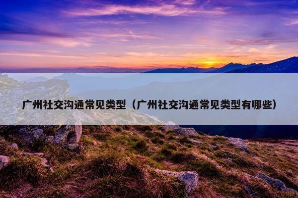 广州社交沟通常见类型（广州社交沟通常见类型有哪些）