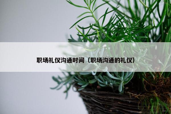 职场礼仪沟通时间（职场沟通的礼仪）