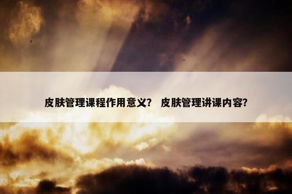 皮肤管理课程作用意义？ 皮肤管理讲课内容？