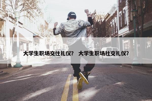 大学生职场交往礼仪？ 大学生职场社交礼仪？