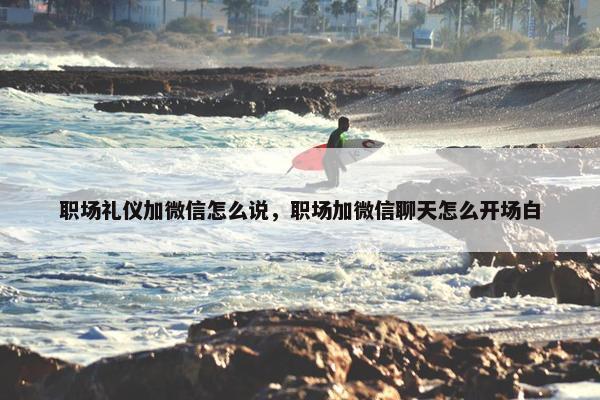 职场礼仪加微信怎么说，职场加微信聊天怎么开场白