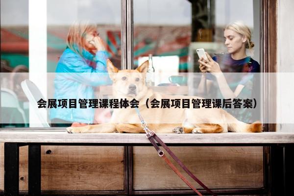 会展项目管理课程体会（会展项目管理课后答案）