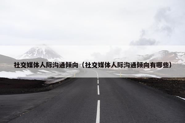 社交媒体人际沟通倾向（社交媒体人际沟通倾向有哪些）