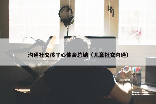 沟通社交孩子心体会总结（儿童社交沟通）